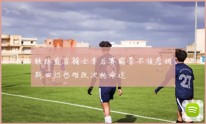 铁林直言骑士季后赛前景不佳詹姆斯回归也难改次轮命运