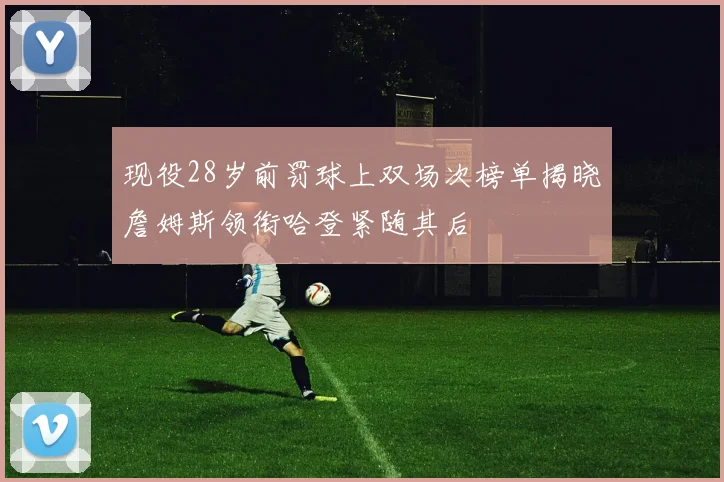 现役28岁前罚球上双场次榜单揭晓詹姆斯领衔哈登紧随其后