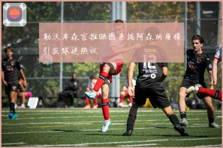 勒沃库森官推晒图恶搞阿森纳角旗引发球迷热议