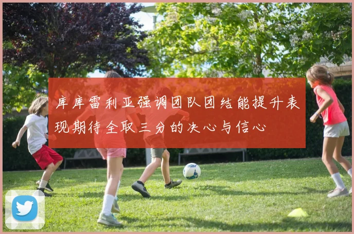 库库雷利亚强调团队团结能提升表现期待全取三分的决心与信心