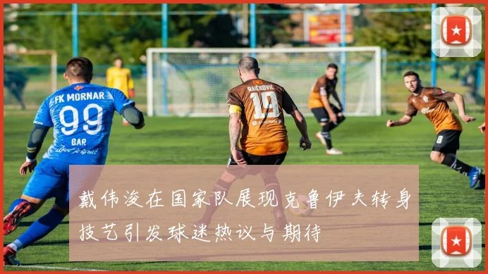 戴伟浚在国家队展现克鲁伊夫转身技艺引发球迷热议与期待