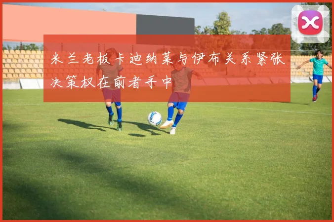 米兰老板卡迪纳莱与伊布关系紧张决策权在前者手中