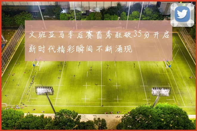 文班亚马季后赛首秀狂砍35分开启新时代精彩瞬间不断涌现