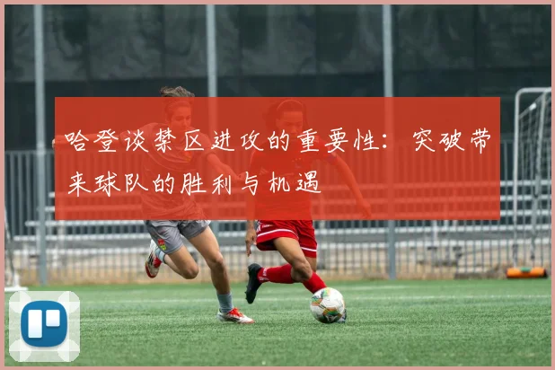 哈登谈禁区进攻的重要性：突破带来球队的胜利与机遇