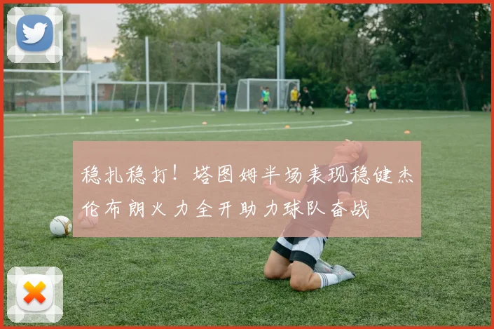 稳扎稳打！塔图姆半场表现稳健杰伦布朗火力全开助力球队奋战