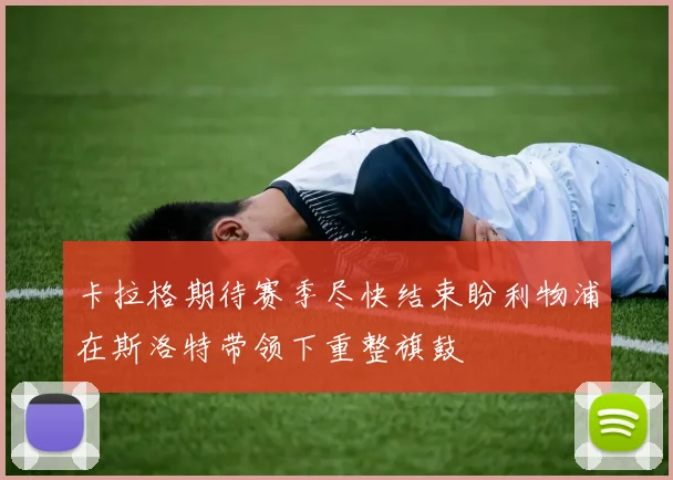 卡拉格期待赛季尽快结束盼利物浦在斯洛特带领下重整旗鼓