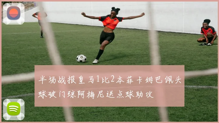 半场战报皇马1比2本菲卡姆巴佩头球破门琼阿梅尼送点球助攻