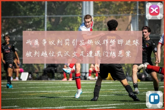 两度争议判罚引发热议邓梦晔进球被判越位武汉女足遭遇门线悬案