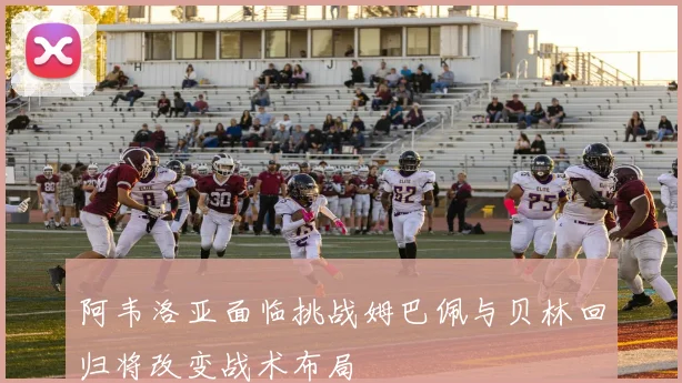 阿韦洛亚面临挑战姆巴佩与贝林回归将改变战术布局