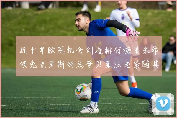 近十年欧冠机会创造排行榜基米希领先克罗斯姆总登贝莱法老紧随其后