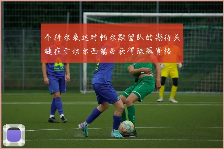 乔科尔表达对帕尔默留队的期待关键在于切尔西能否获得欧冠资格