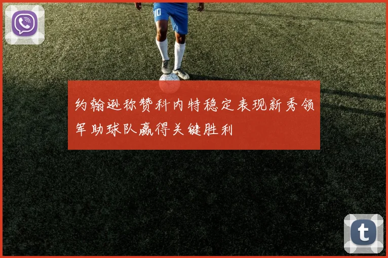 约翰逊称赞科内特稳定表现新秀领军助球队赢得关键胜利