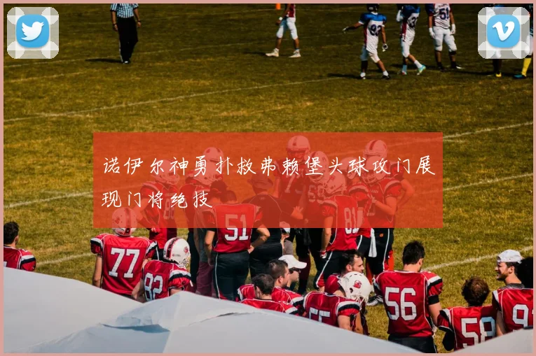 诺伊尔神勇扑救弗赖堡头球攻门展现门将绝技