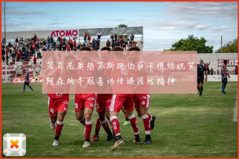 若日尼奥热苏斯廷伯萨卡视频祝贺阿森纳夺冠喜讯传递团结精神
