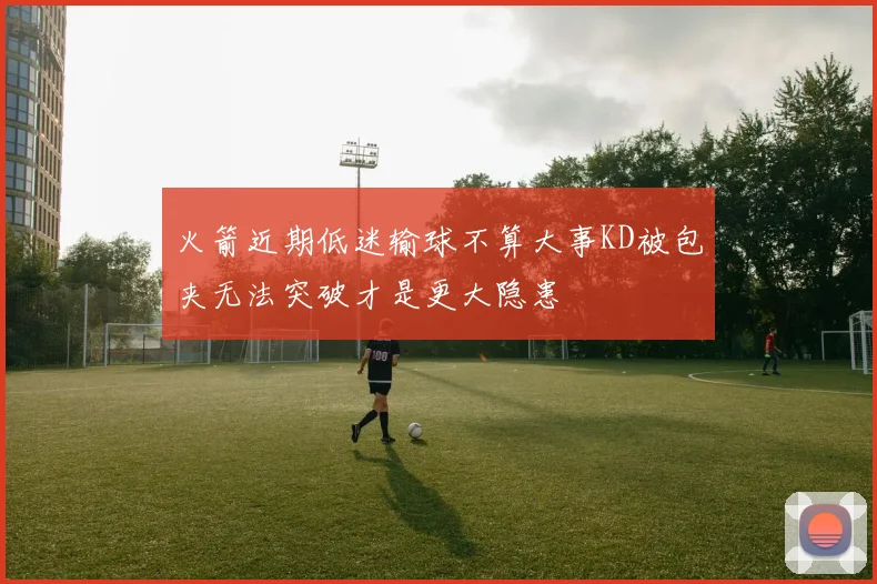 火箭近期低迷输球不算大事KD被包夹无法突破才是更大隐患