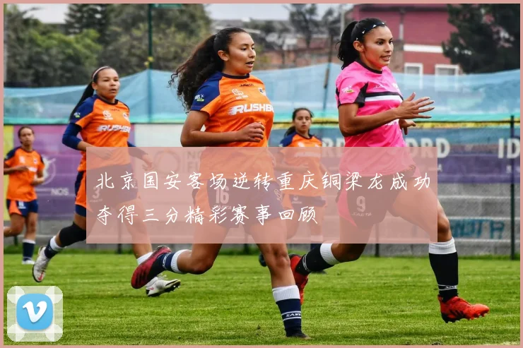 北京国安客场逆转重庆铜梁龙成功夺得三分精彩赛事回顾