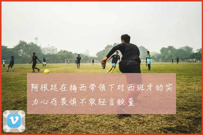 阿根廷在梅西带领下对西班牙的实力心存畏惧不敢轻言较量