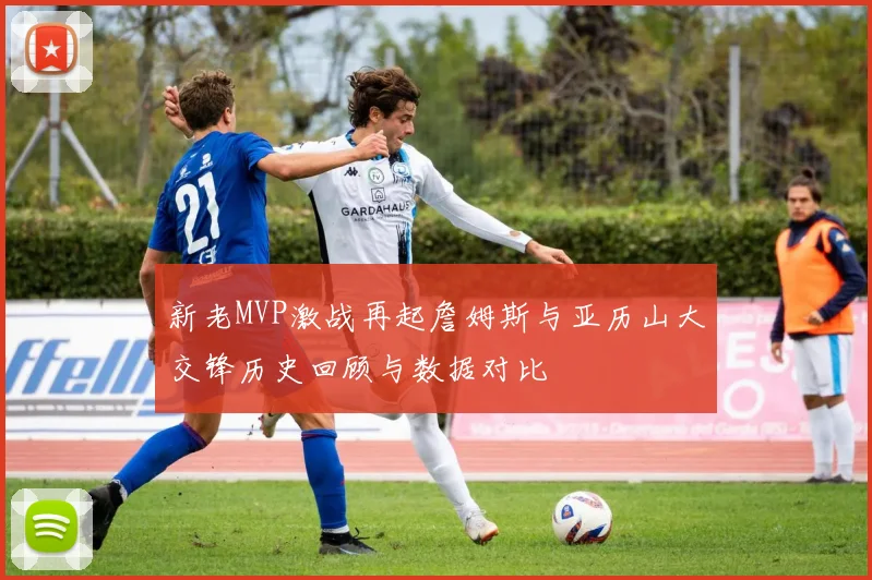 新老MVP激战再起詹姆斯与亚历山大交锋历史回顾与数据对比
