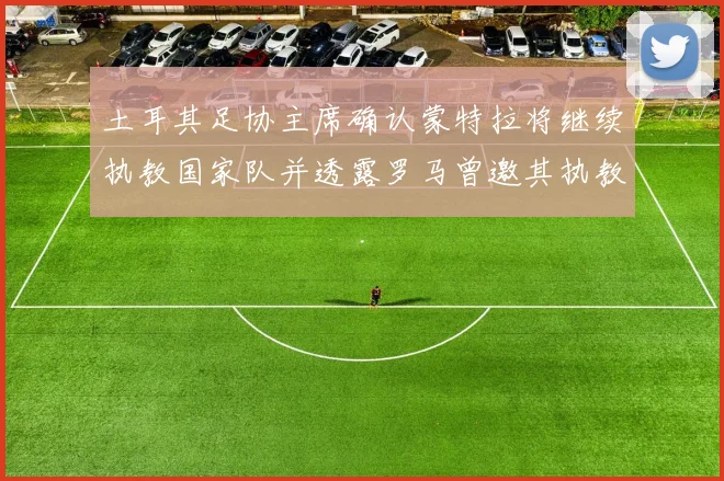 土耳其足协主席确认蒙特拉将继续执教国家队并透露罗马曾邀其执教