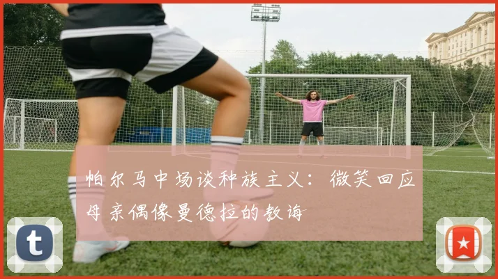 帕尔马中场谈种族主义：微笑回应母亲偶像曼德拉的教诲