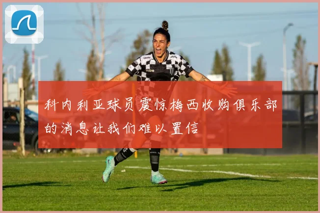 科内利亚球员震惊梅西收购俱乐部的消息让我们难以置信