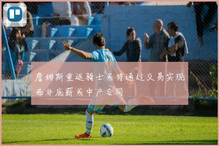 詹姆斯重返骑士或将通过交易实现而非底薪或中产合同