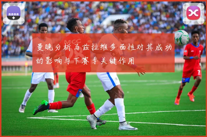 曼晚分析马兹拉维多面性对其成功的影响与下赛季关键作用