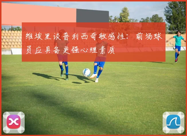 维埃里谈普利西奇敏感性：前场球员应具备更强心理素质