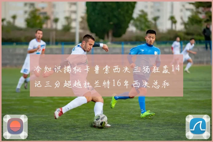 冷知识揭秘卡鲁索西决三场狂轰14记三分超越杜兰特16年西决总和